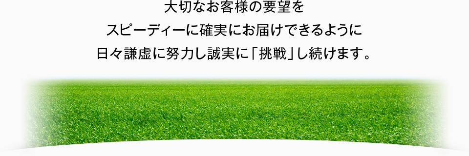 大切なお客様の要望をスピーディーに確実にお届けできるように日々謙虚に努力し誠実に「挑戦」し続けます。